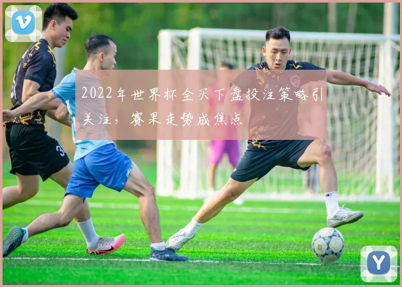 2022年世界杯全买下盘投注策略引关注，赛果走势成焦点