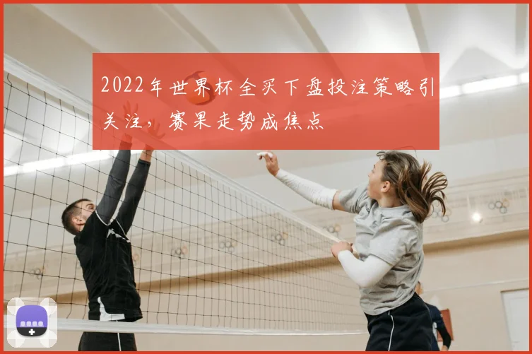2022年世界杯全买下盘投注策略引关注，赛果走势成焦点