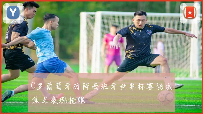 C罗葡萄牙对阵西班牙世界杯赛场成焦点表现抢眼