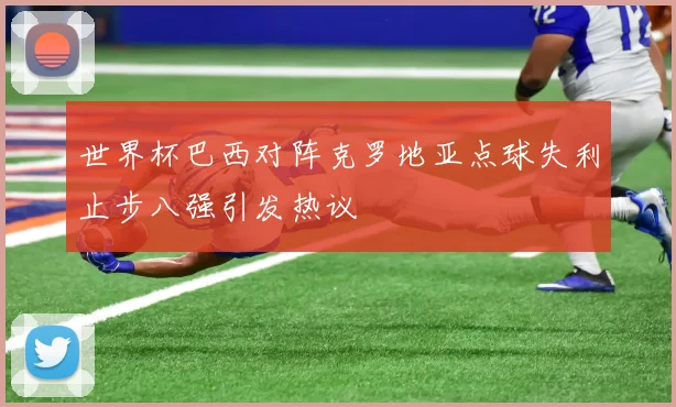 世界杯巴西对阵克罗地亚点球失利止步八强引发热议
